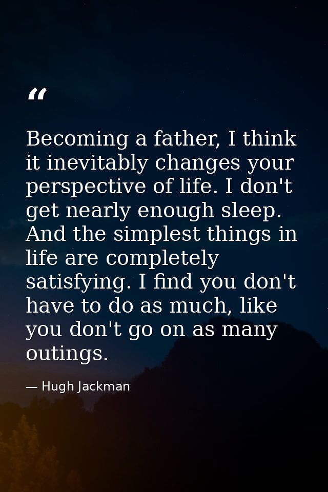 Becoming a father, I think it inevitably changes your perspective of life. I don't get nearly enough sleep. And the simp — Hugh Jackman