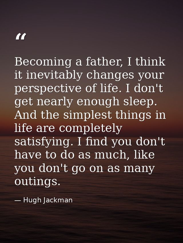 Becoming a father, I think it inevitably changes your perspective of life. I don't get nearly enough sleep. And the simp — Hugh Jackman