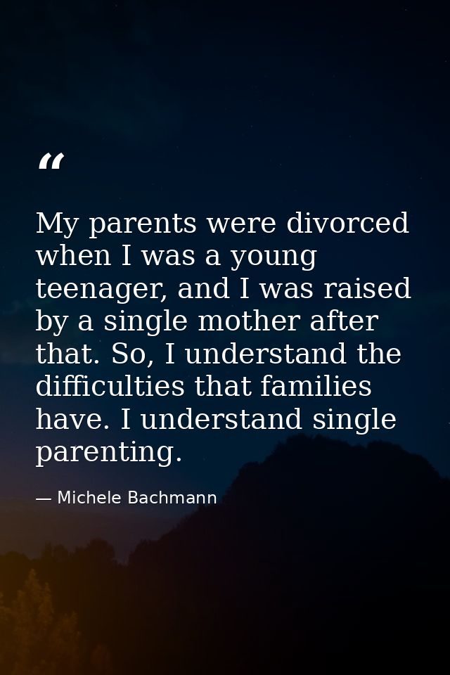 My parents were divorced when I was a young teenager, and I was raised by a single mother after that. So, I understand t — Michele Bachmann