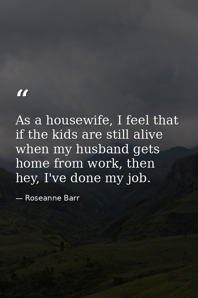 As a housewife, I feel that if the kids are still alive when my husband gets home from work, then hey, I've done my job. — Roseanne Barr