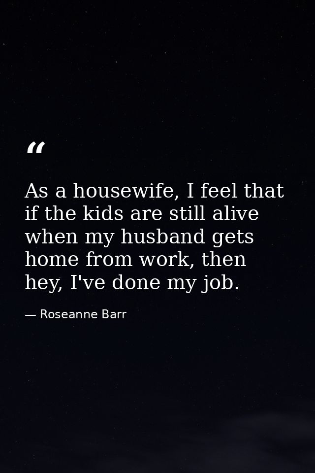 As a housewife, I feel that if the kids are still alive when my husband gets home from work, then hey, I've done my job. — Roseanne Barr