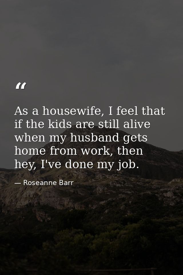 As a housewife, I feel that if the kids are still alive when my husband gets home from work, then hey, I've done my job. — Roseanne Barr