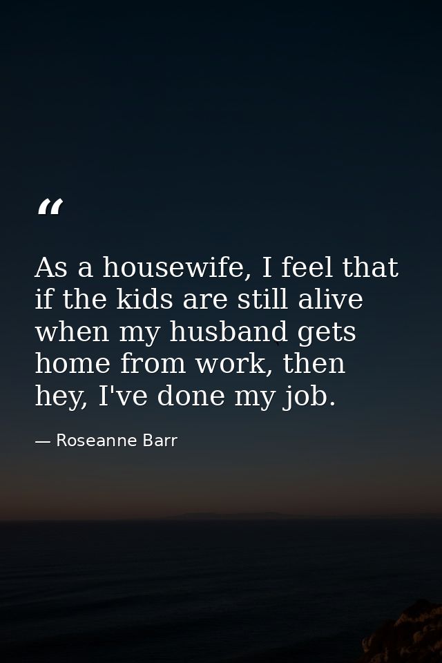 As a housewife, I feel that if the kids are still alive when my husband gets home from work, then hey, I've done my job. — Roseanne Barr