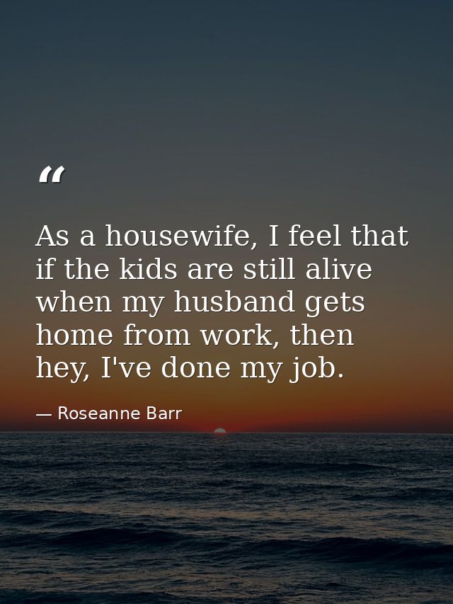 As a housewife, I feel that if the kids are still alive when my husband gets home from work, then hey, I've done my job. — Roseanne Barr