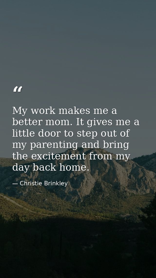 My work makes me a better mom. It gives me a little door to step out of my parenting and bring the excitement from my da — Christie Brinkley