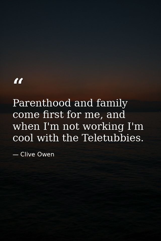 Parenthood and family come first for me, and when I'm not working I'm cool with the Teletubbies. — Clive Owen