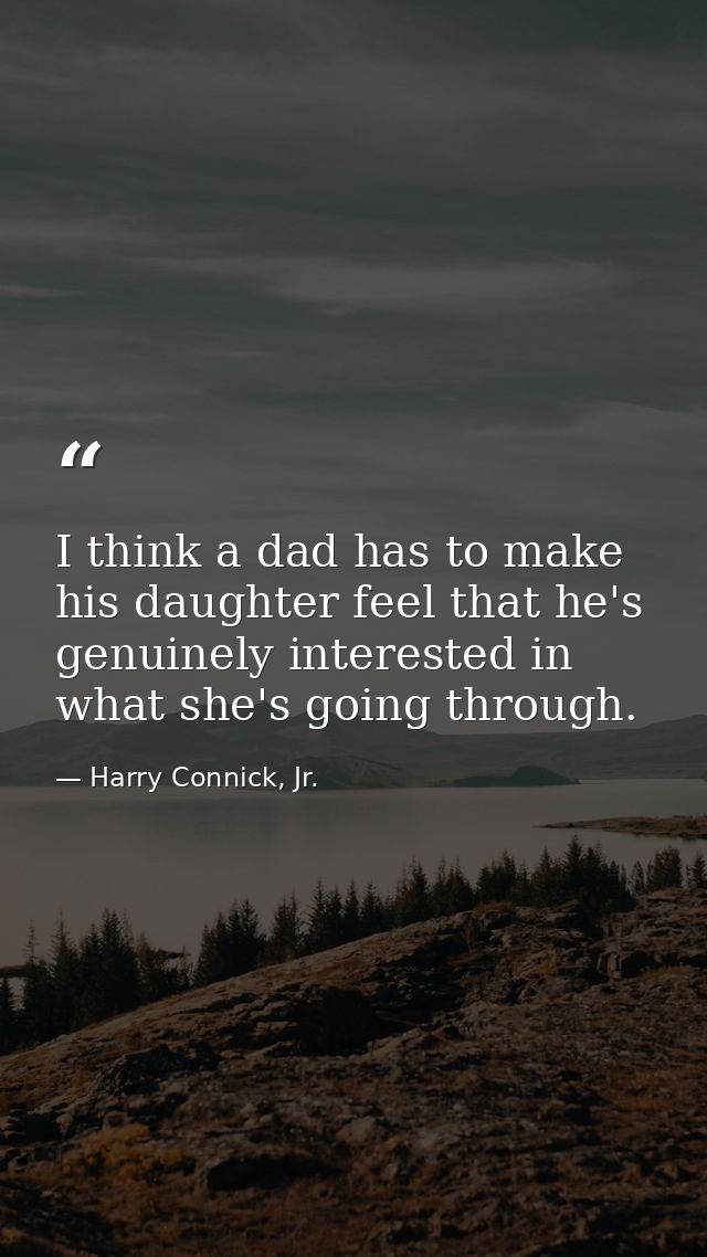 I think a dad has to make his daughter feel that he's genuinely interested in what she's going through. — Harry Connick, Jr.