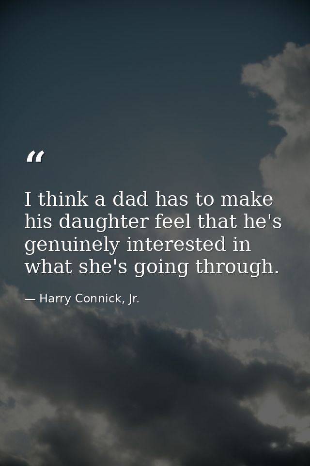 I think a dad has to make his daughter feel that he's genuinely interested in what she's going through. — Harry Connick, Jr.