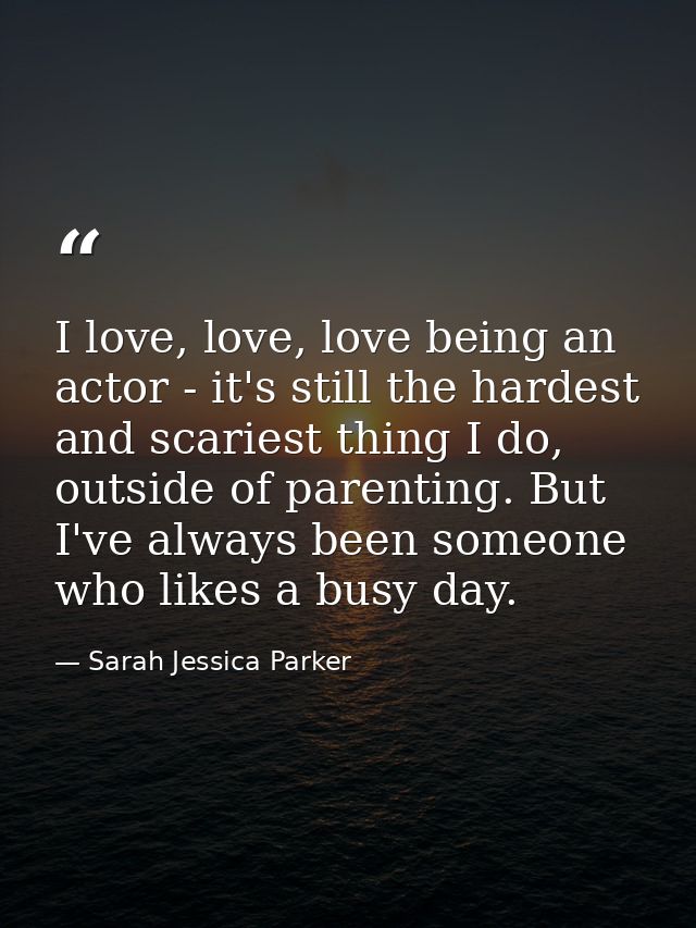 I love, love, love being an actor - it's still the hardest and scariest thing I do, outside of parenting. But I've alway — Sarah Jessica Parker