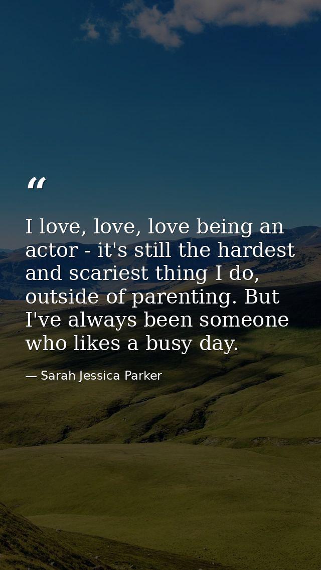 I love, love, love being an actor - it's still the hardest and scariest thing I do, outside of parenting. But I've alway — Sarah Jessica Parker