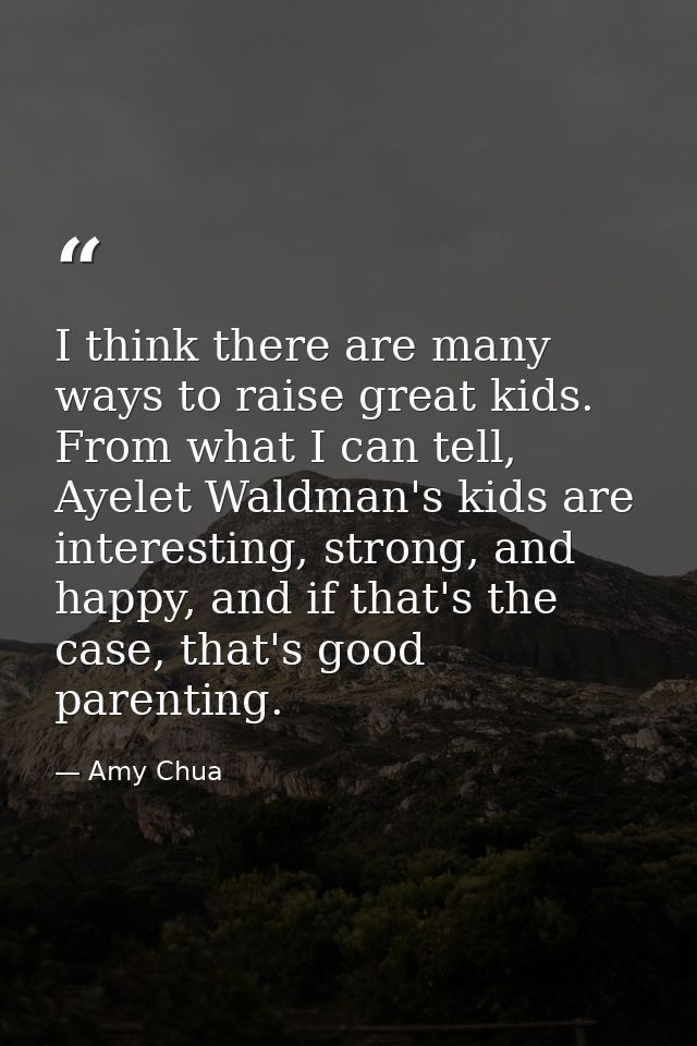 I think there are many ways to raise great kids. From what I can tell, Ayelet Waldman's kids are interesting, strong, an — Amy Chua