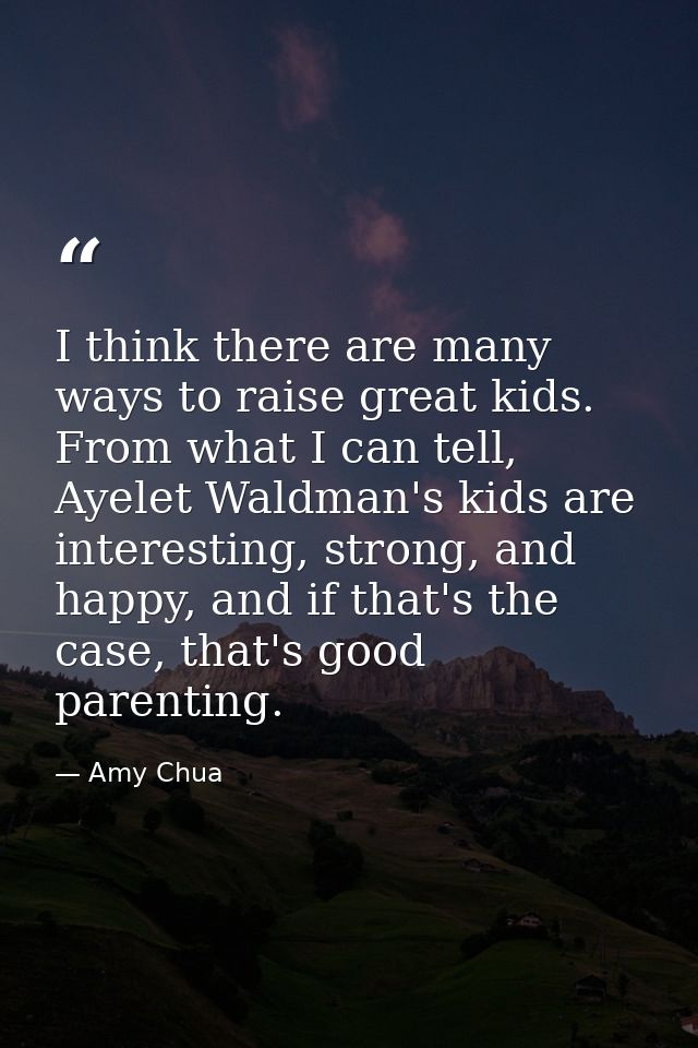 I think there are many ways to raise great kids. From what I can tell, Ayelet Waldman's kids are interesting, strong, an — Amy Chua
