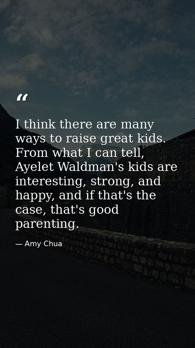 I think there are many ways to raise great kids. From what I can tell, Ayelet Waldman's kids are interesting, strong, an — Amy Chua
