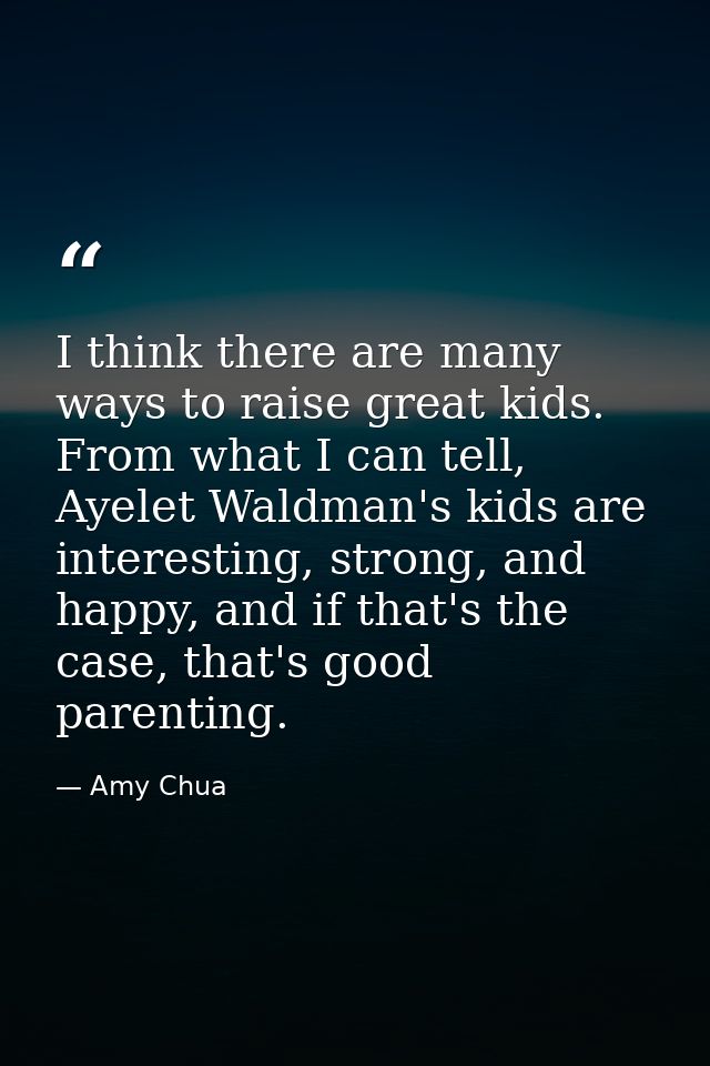 I think there are many ways to raise great kids. From what I can tell, Ayelet Waldman's kids are interesting, strong, an — Amy Chua