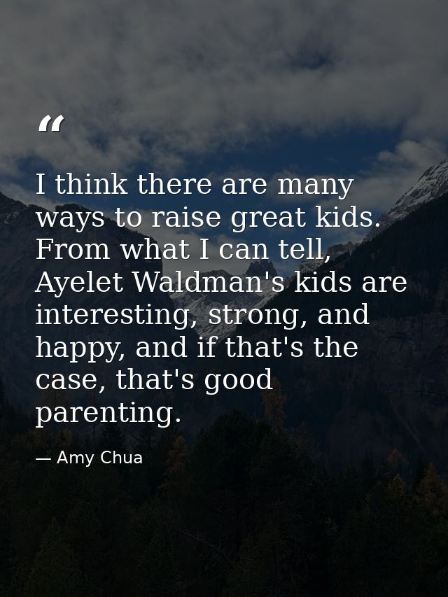 I think there are many ways to raise great kids. From what I can tell, Ayelet Waldman's kids are interesting, strong, an — Amy Chua