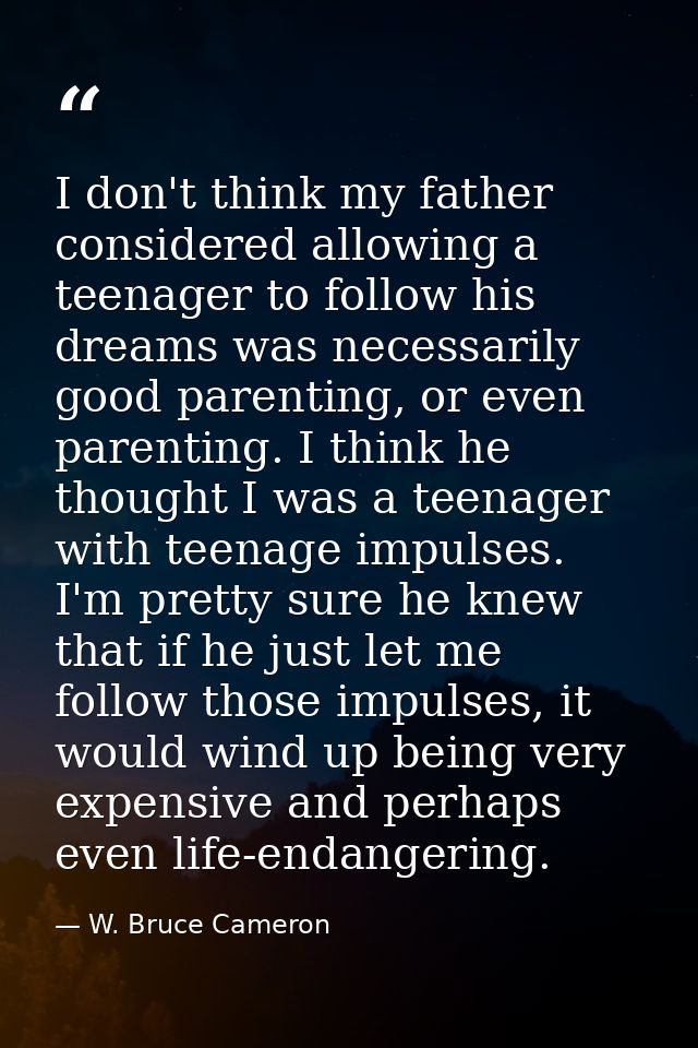 I don't think my father considered allowing a teenager to follow his dreams was necessarily good parenting, or even pare — W. Bruce Cameron