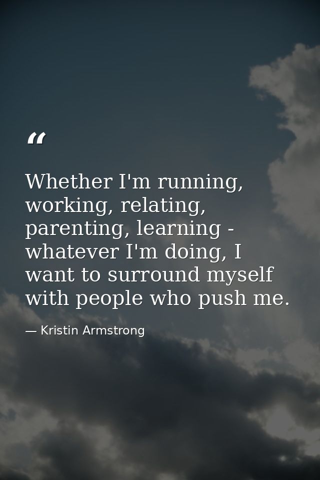 Whether I'm running, working, relating, parenting, learning - whatever I'm doing, I want to surround myself with people  — Kristin Armstrong