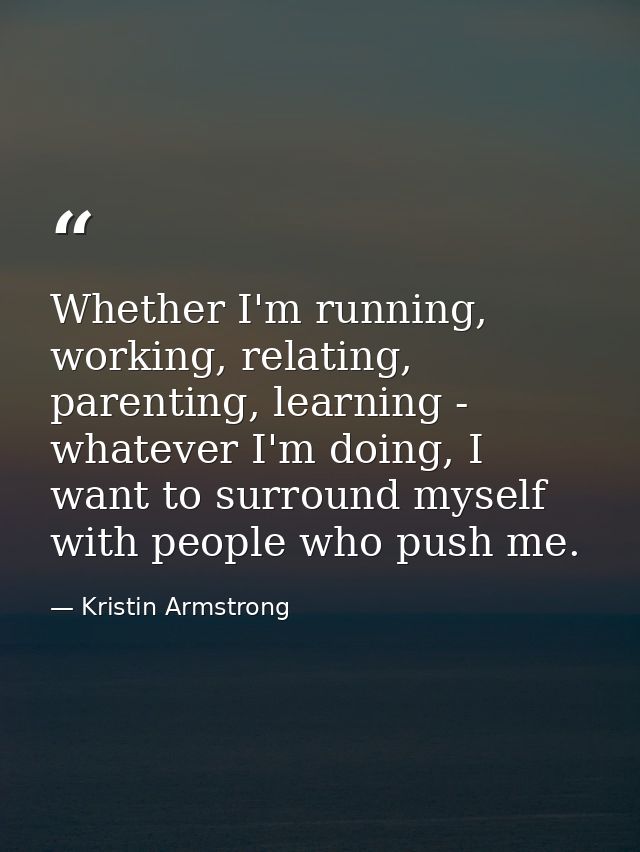 Whether I'm running, working, relating, parenting, learning - whatever I'm doing, I want to surround myself with people  — Kristin Armstrong