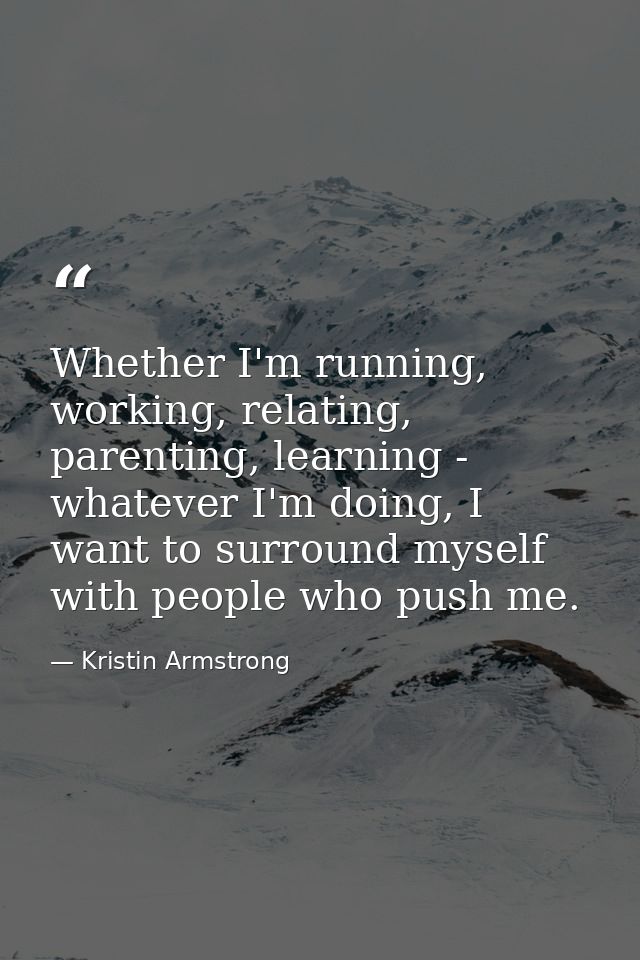 Whether I'm running, working, relating, parenting, learning - whatever I'm doing, I want to surround myself with people  — Kristin Armstrong