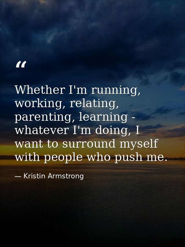 Whether I'm running, working, relating, parenting, learning - whatever I'm doing, I want to surround myself with people  — Kristin Armstrong