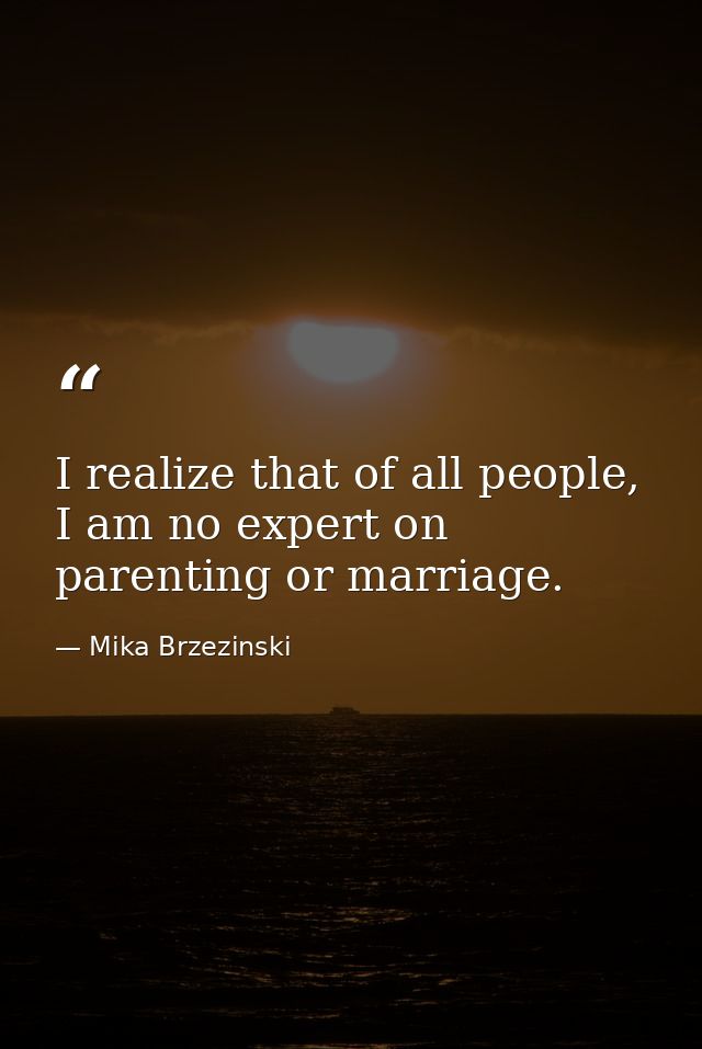 I realize that of all people, I am no expert on parenting or marriage. — Mika Brzezinski