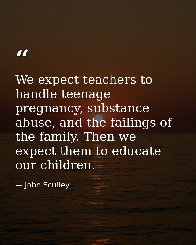 We expect teachers to handle teenage pregnancy, substance abuse, and the failings of the family. Then we expect them to  — John Sculley