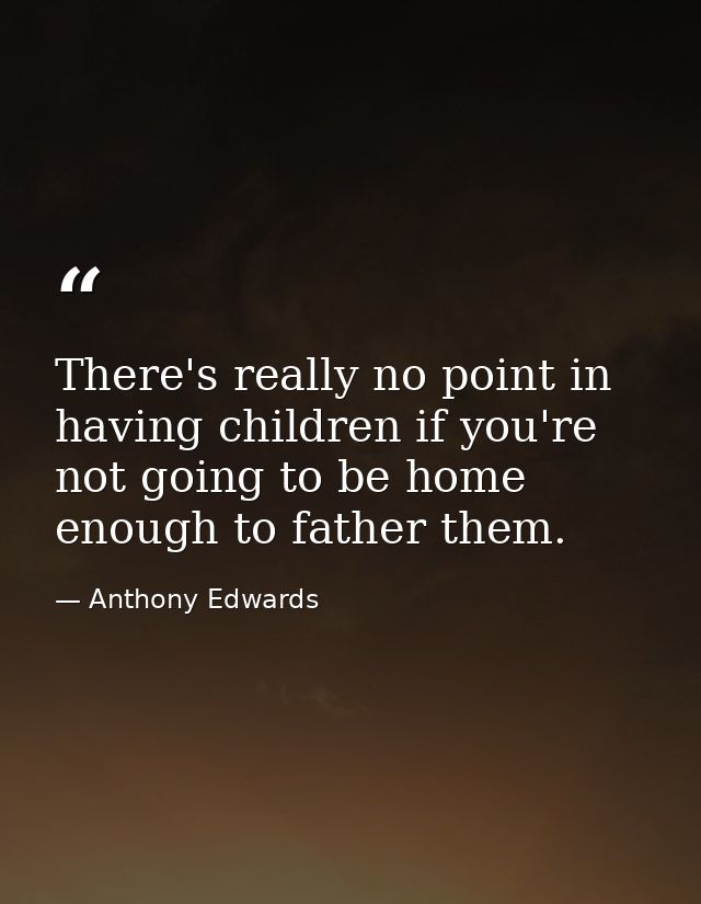 There's really no point in having children if you're not going to be home enough to father them. — Anthony Edwards