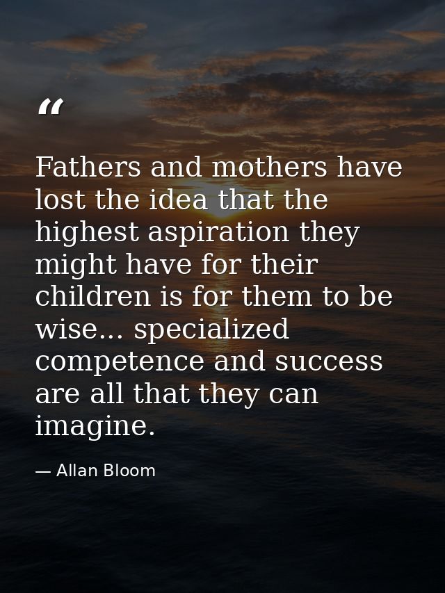 Fathers and mothers have lost the idea that the highest aspiration they might have for their children is for them to be  — Allan Bloom