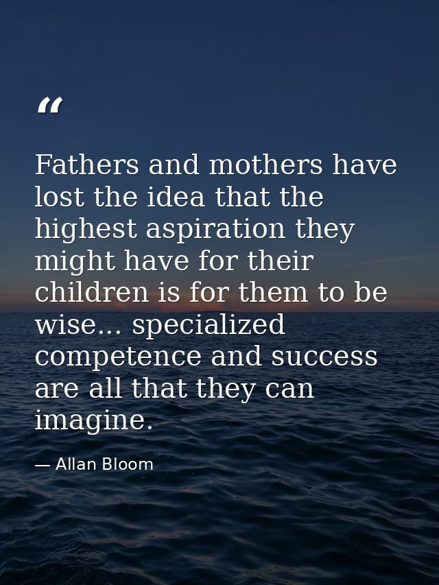 Fathers and mothers have lost the idea that the highest aspiration they might have for their children is for them to be  — Allan Bloom