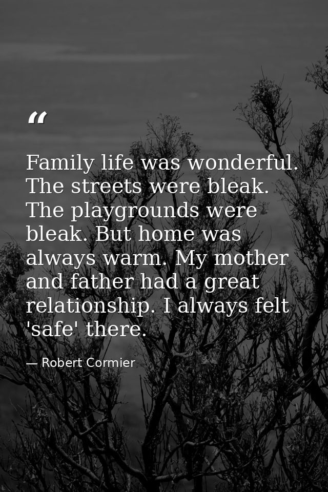 Family life was wonderful. The streets were bleak. The playgrounds were bleak. But home was always warm. My mother and f — Robert Cormier