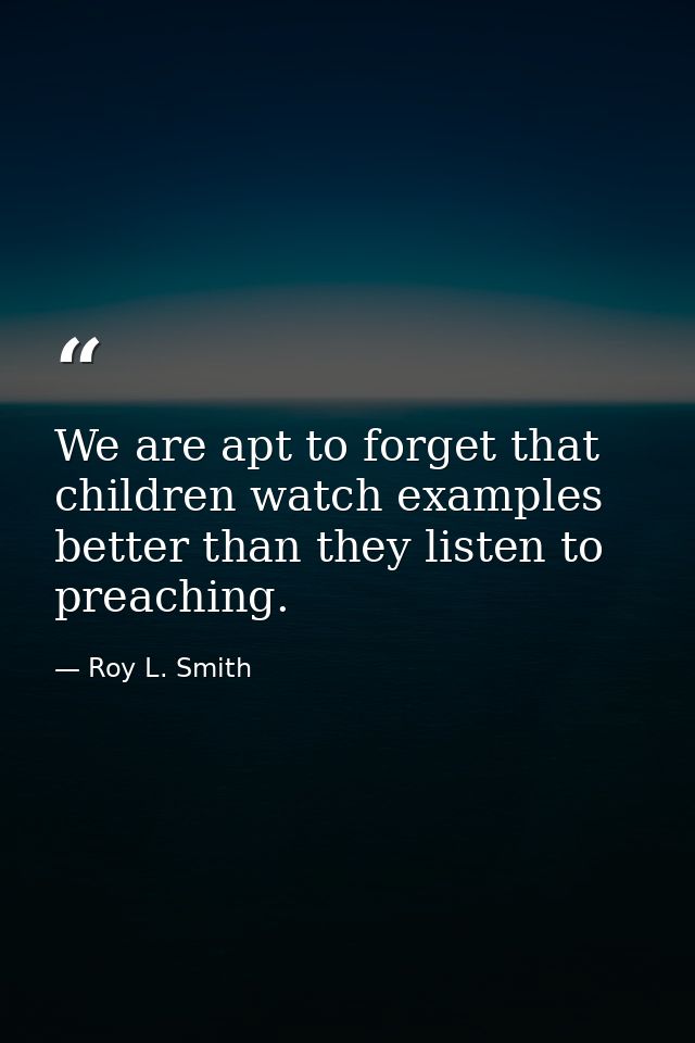 We are apt to forget that children watch examples better than they listen to preaching. — Roy L. Smith