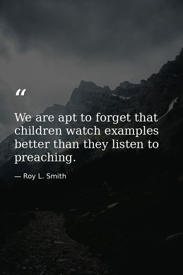 We are apt to forget that children watch examples better than they listen to preaching. — Roy L. Smith