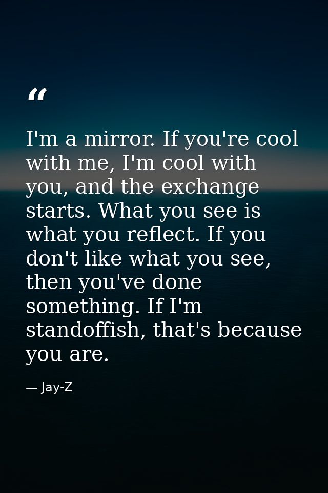 I'm a mirror. If you're cool with me, I'm cool with you, and the exchange starts. What you see is what you reflect. If y — Jay-Z