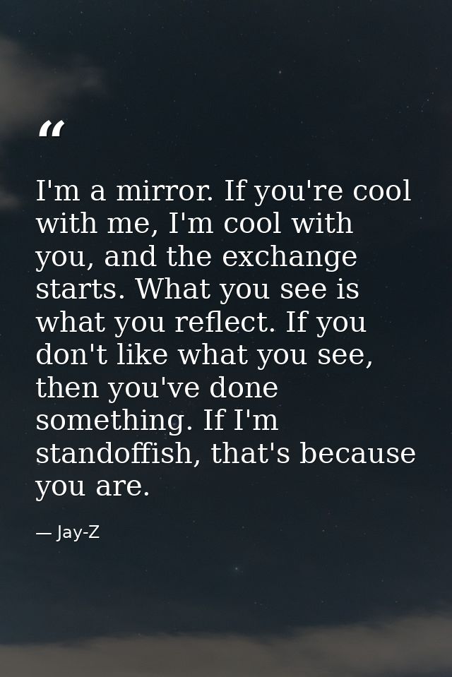 I'm a mirror. If you're cool with me, I'm cool with you, and the exchange starts. What you see is what you reflect. If y — Jay-Z