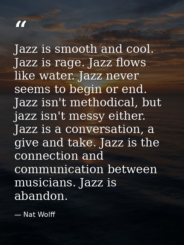 Jazz is smooth and cool. Jazz is rage. Jazz flows like water. Jazz never seems to begin or end. Jazz isn't methodical, b — Nat Wolff
