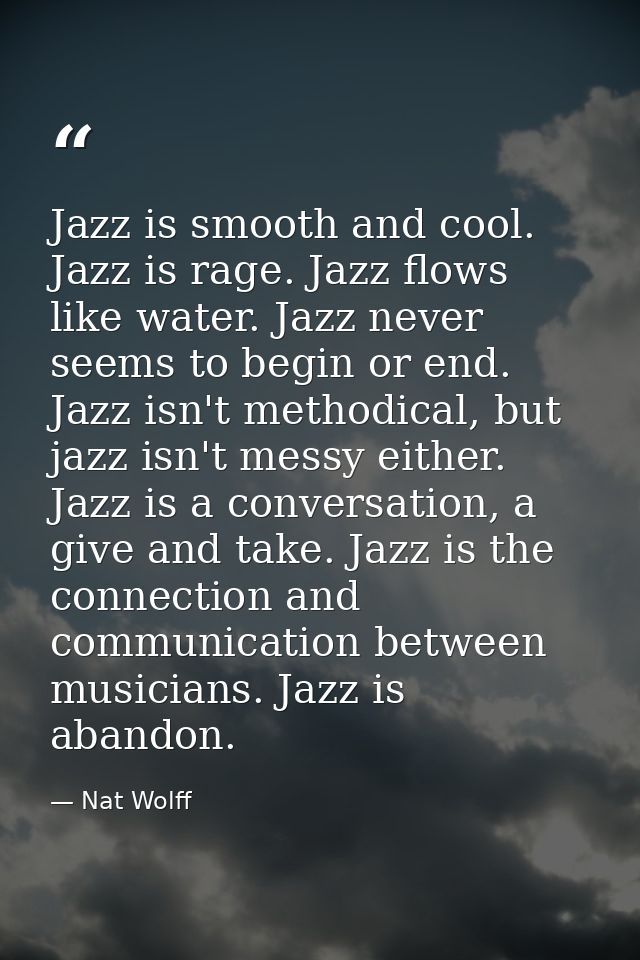 Jazz is smooth and cool. Jazz is rage. Jazz flows like water. Jazz never seems to begin or end. Jazz isn't methodical, b — Nat Wolff