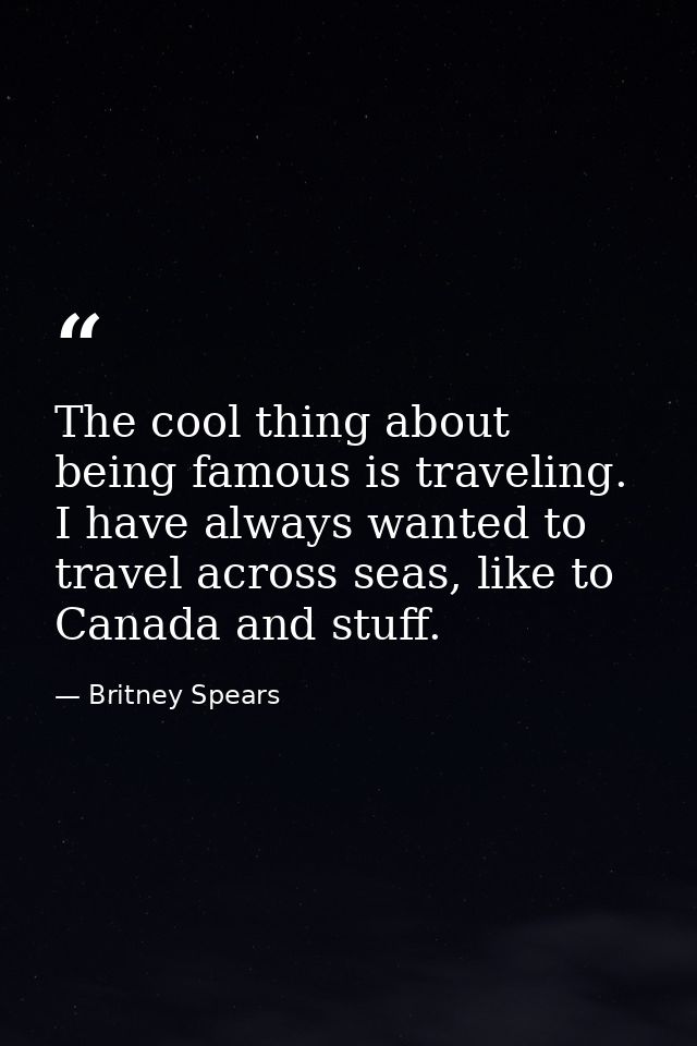 The cool thing about being famous is traveling. I have always wanted to travel across seas, like to Canada and stuff. — Britney Spears