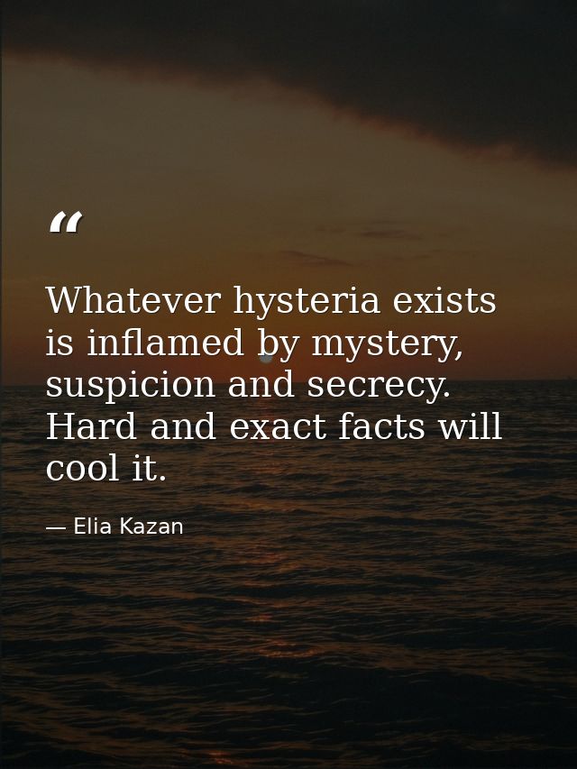 Whatever hysteria exists is inflamed by mystery, suspicion and secrecy. Hard and exact facts will cool it. — Elia Kazan
