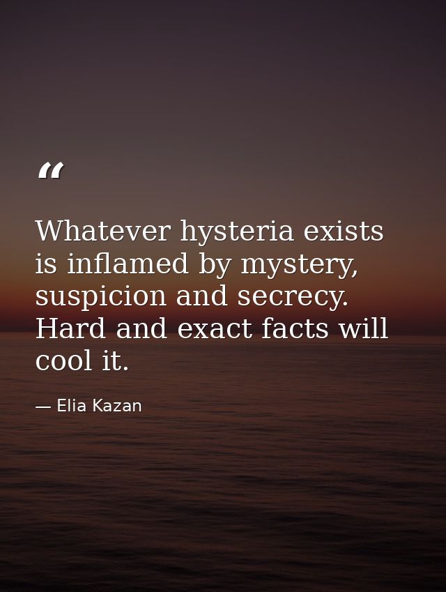 Whatever hysteria exists is inflamed by mystery, suspicion and secrecy. Hard and exact facts will cool it. — Elia Kazan