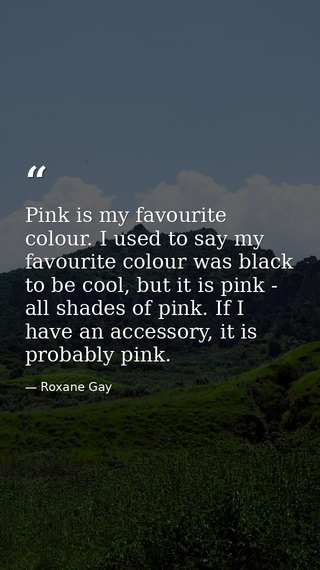 Pink is my favourite colour. I used to say my favourite colour was black to be cool, but it is pink - all shades of pink — Roxane Gay