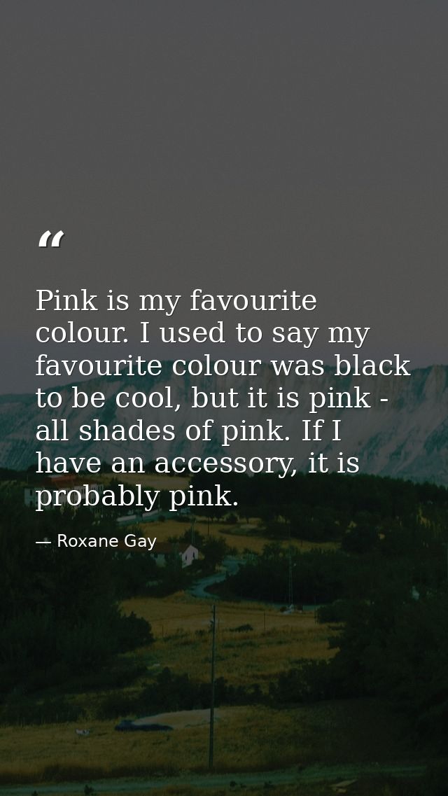 Pink is my favourite colour. I used to say my favourite colour was black to be cool, but it is pink - all shades of pink — Roxane Gay