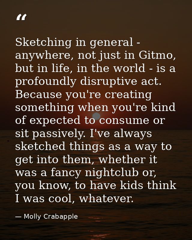 Sketching in general - anywhere, not just in Gitmo, but in life, in the world - is a profoundly disruptive act. Because  — Molly Crabapple