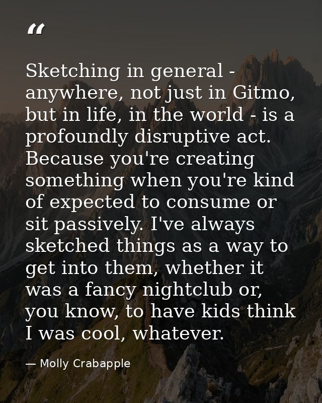 Sketching in general - anywhere, not just in Gitmo, but in life, in the world - is a profoundly disruptive act. Because  — Molly Crabapple