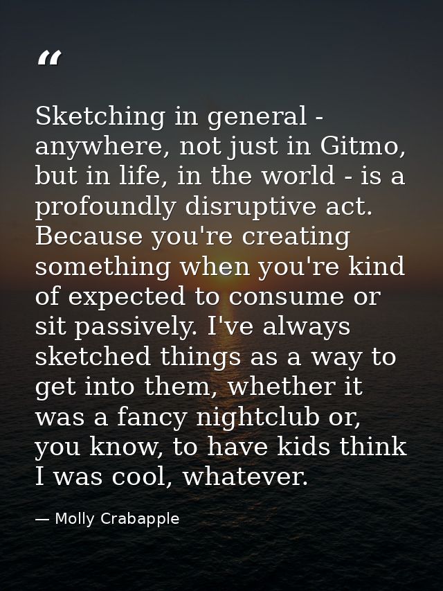 Sketching in general - anywhere, not just in Gitmo, but in life, in the world - is a profoundly disruptive act. Because  — Molly Crabapple