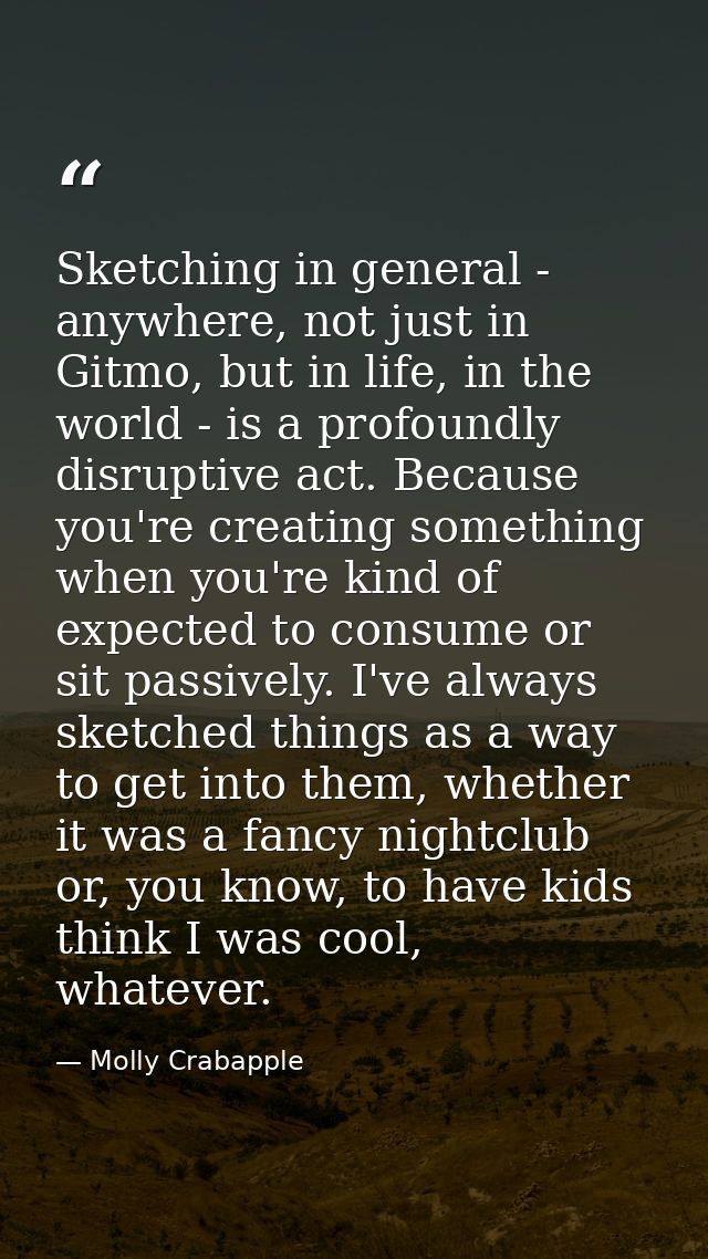 Sketching in general - anywhere, not just in Gitmo, but in life, in the world - is a profoundly disruptive act. Because  — Molly Crabapple