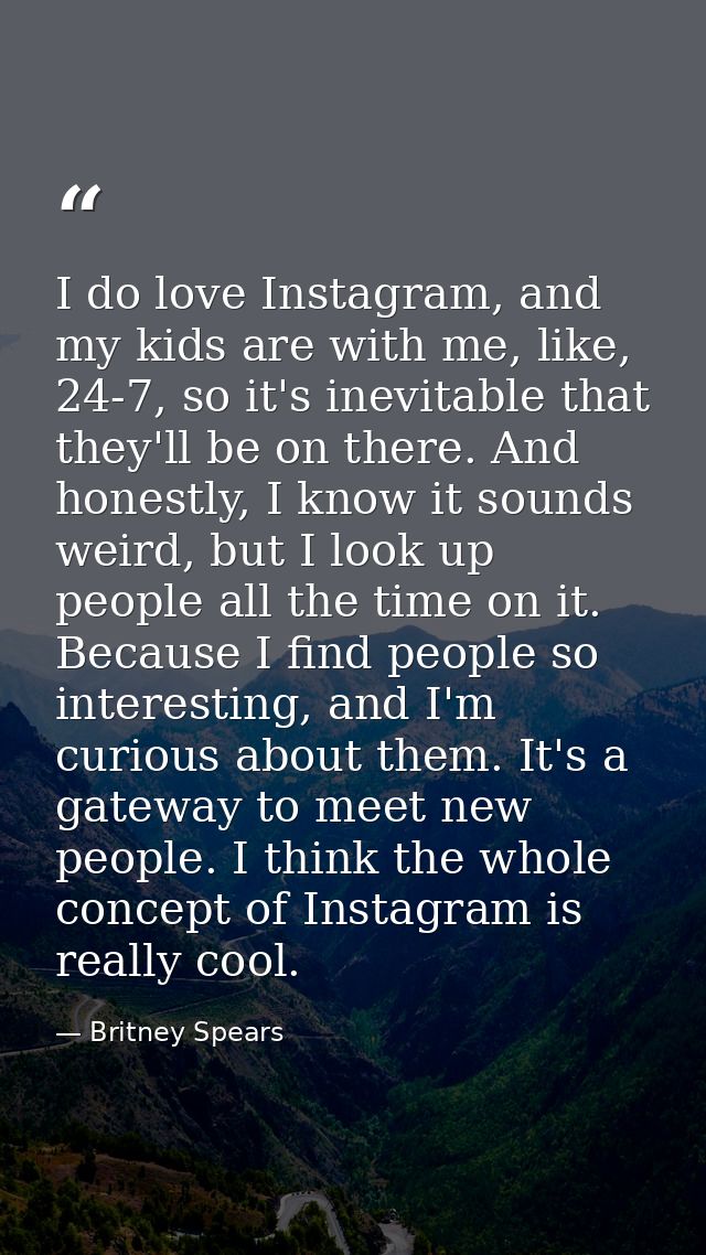 I do love Instagram, and my kids are with me, like, 24-7, so it's inevitable that they'll be on there. And honestly, I k — Britney Spears
