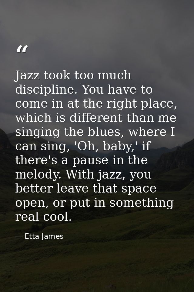 Jazz took too much discipline. You have to come in at the right place, which is different than me singing the blues, whe — Etta James