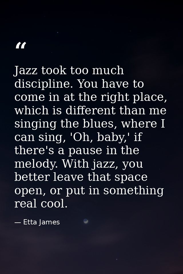 Jazz took too much discipline. You have to come in at the right place, which is different than me singing the blues, whe — Etta James