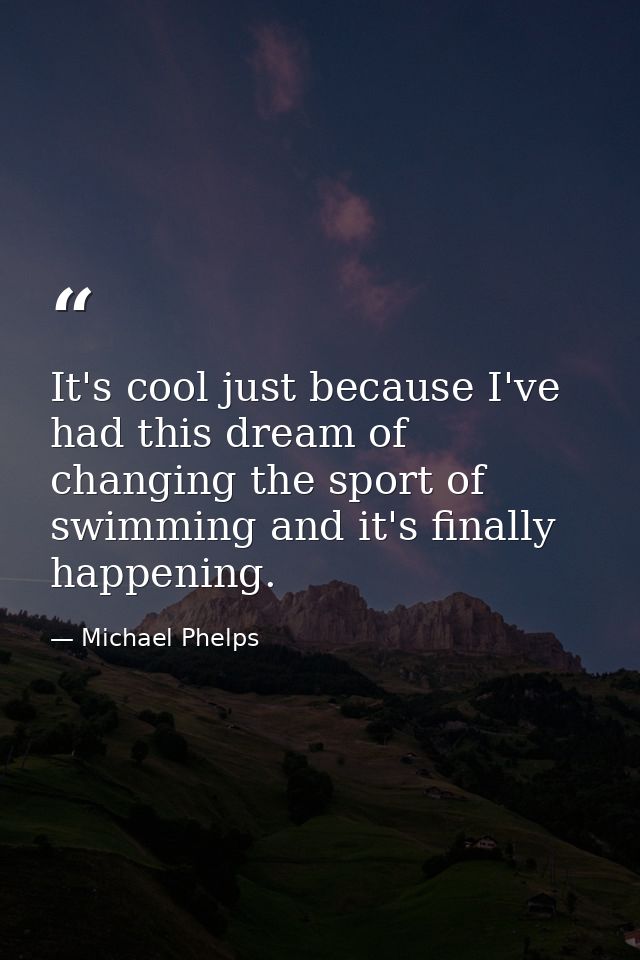 It's cool just because I've had this dream of changing the sport of swimming and it's finally happening. — Michael Phelps