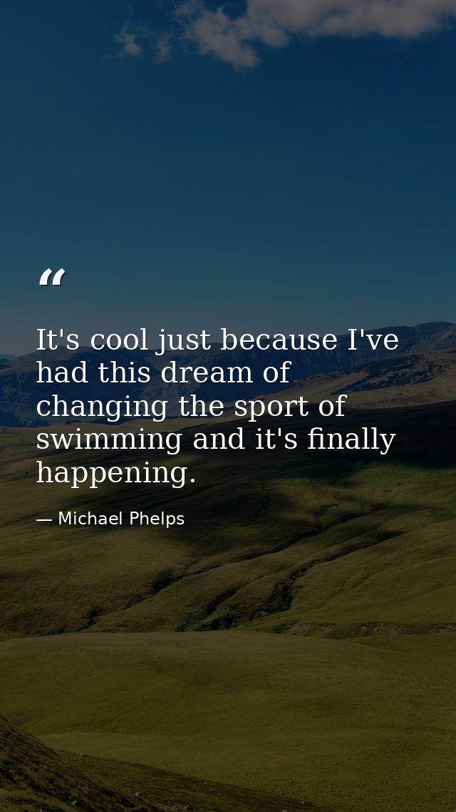 It's cool just because I've had this dream of changing the sport of swimming and it's finally happening. — Michael Phelps
